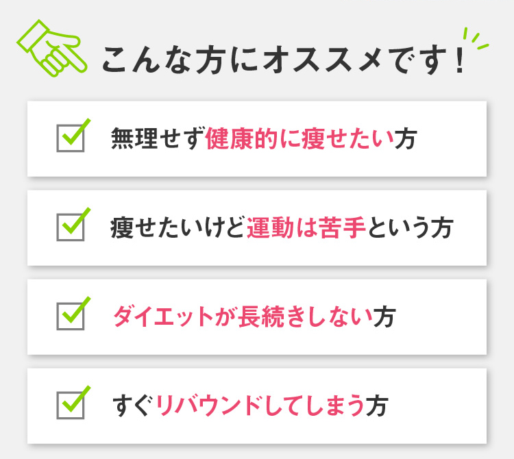 こんな方にオススメです！ 無理せず健康的に痩せたい方 痩せたいけど運動は苦手という方 ダイエットが長続きしない方 すぐリバウンドしてしまう方