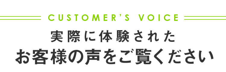 CUSTOMER’S VOICE 実際に体験されたお客様の声をご覧ください