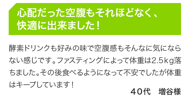 心配だった空腹もそれほどなく、快適に出来ました！ 酵素ドリンクも好みの味で空腹感もそんなに気にならない感じです。ファスティングによって体重は2.5ｋg落ちました。その後食べるようになって不安でしたが体重はキープしています！ 40代 増谷様