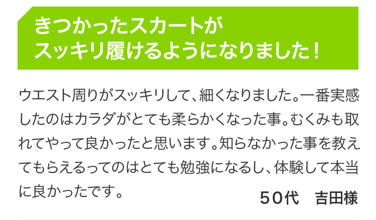 きつかったスカートがスッキリ履けるようになりました！ウエスト周りがスッキリして、細くなりました。一番実感したのはカラダがとても柔らかくなった事。むくみも取れてやって良かったと思います。知らなかった事を教えてもらえるってのはとても勉強になるし、体験して本当に良かったです。 50代 吉田様